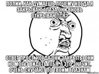 полии, как думаешь почему когда я закрываю глаза,они вновь открываются? ответ прост, когда они закрыты они не могут видеть тебя, а это значит, очень скучают по твоим глазкам