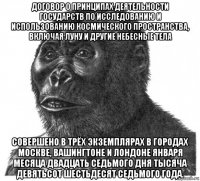 договор о принципах деятельности государств по исследованию и использованию космического пространства, включая луну и другие небесные тела совершено в трёх экземплярах в городах москве, вашингтоне и лондоне января месяца двадцать седьмого дня тысяча девятьсот шестьдесят седьмого года.