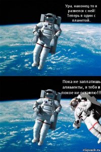 Ура, наконец-то я развелся с ней! Теперь я один с планетой.. Пока не заплатишь алименты, я тебя в покое не оставлю!!!