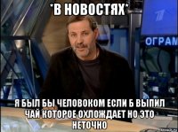 *в новостях* я был бы человоком если б выпил чай которое охлождает но это неточно