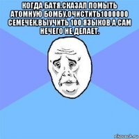 когда батя.сказал помыть атомную бомбу,очистить1000000 семечек,выучить 100 языков а сам нечего не делает. 