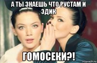 а ты знаешь что рустам и эдик гомосеки?!