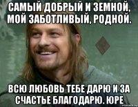 самый добрый и земной, мой заботливый, родной. всю любовь тебе дарю и за счастье благодарю. юре