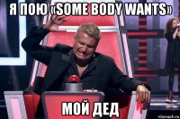 я пою «some body wants» мой дед