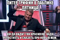 питер грифин в паблике пятница когда видит тян красивую. надо репостнуть и сказать про новый мем.