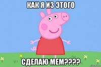 как я из этого сделаю мем????