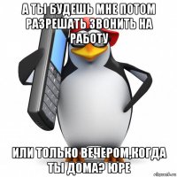 а ты будешь мне потом разрешать звонить на работу или только вечером,когда ты дома? юре