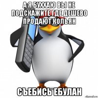 а я буххаю вы не подскажите где дешево продают кольян съебись ебулан