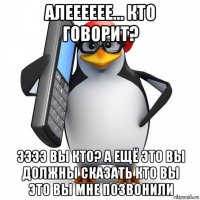 алееееее... кто говорит? ээээ вы кто? а ещё это вы должны сказать кто вы это вы мне позвонили