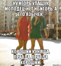 ну игорь улащук молодец, нет не игорь, а его язычёк. хороший куняша. правда, правда хороший.