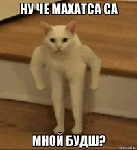 ну че махатса са мной будш?