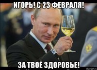 игорь! с 23 февраля! за твоё здоровье!