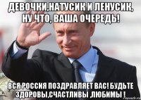 девочки,натусик и ленусик, ну что, ваша очередь! вся россия поздравляет вас! будьте здоровы,счастливы ,любимы !