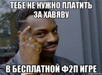 тебе не нужно платить за хавяву в бесплатной ф2п игре