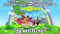 кстати, мультсериал "смешарики", даже по-лучшему, чем детский сериал "улица сезам". да, интересно!