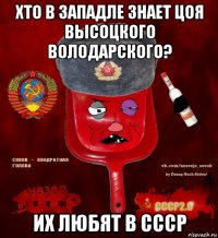 хто в западле знает цоя высоцкого володарского? их любят в ссср