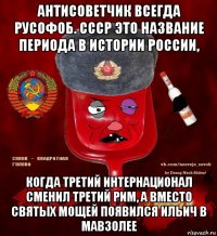 антисоветчик всегда русофоб. ссср это название периода в истории россии, когда третий интернационал сменил третий рим, а вместо святых мощей появился ильич в мавзолее