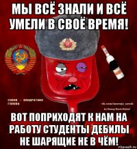 мы всё знали и всё умели в своё время! вот поприходят к нам на работу студенты дебилы не шарящие не в чём!