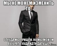 мы не можем изменить то, откуда мы пришли. но мы можем выбрать, куда идти дальше.