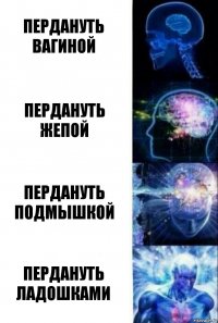 Пердануть вагиной Пердануть жепой Пердануть подмышкой Пердануть ладошками