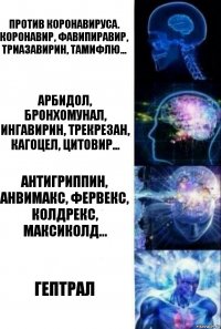 ПРОТИВ КОРОНАВИРУСА.
Коронавир, фавипиравир, триазавирин, тамифлю... Арбидол, Бронхомунал, Ингавирин, Трекрезан, Кагоцел, Цитовир... Антигриппин, Анвимакс, Фервекс, Колдрекс, Максиколд... ГЕПТРАЛ