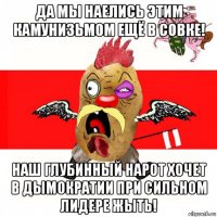 да мы наелись этим камунизьмом ещё в совке! наш глубинный нарот хочет в дымократии при сильном лидере жыть!