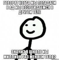 говорят когда мы попадаем в ад мы возраждаемся в другом теле значит в школе иы миллион раз меняем тело?