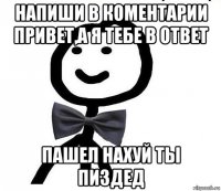 напиши в коментарии привет,а я тебе в ответ пашел нахуй ты пиздед