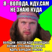 я - волода, иду,сам не знаю куда володки - всегда идут посерёдке ( потому ,что главнее других ). идуть, бородою трясуть