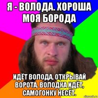 я - волода. хороша моя борода идёт волода, открывай ворота. володка идёт, самогонку несёт.