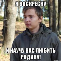 я воскресну и научу вас любить родину!