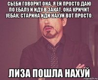 сьеби говорит она, я ей просто даю по ебалу и иду в закат, она кричит уебак, старина иди нахуй вот просто. лиза пошла нахуй