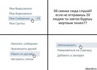 Эй свинья сюда слушай! если не отправишь 20 людям ты завтаа будешь мертвым понял??