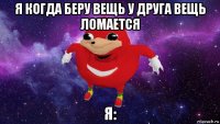 я когда беру вещь у друга вещь ломается я: