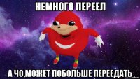 немного переел а чо,может побольше переедать