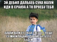 эй дебил далбаеб сука нахуй иди в сракуа а то проебу тебя давай вали от сюда свезал ся ещё со мной пацаны давай ебать его будем