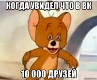 когда увидел что в вк 10 000 друзей