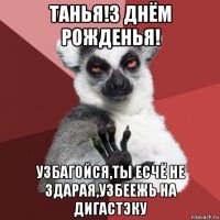 танья!з днём рожденья! узбагойся,ты есчё не здарая,узбеежь на дигастэку