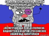 сам по жизни "каблук", пиздой придавленный, "шестёрка" у начальника, но мечтаю как поведу полки на вашингтон и водружу российское знамя над капитолием