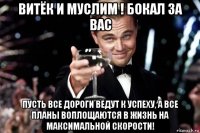 витёк и муслим ! бокал за вас пусть все дороги ведут к успеху, а все планы воплощаются в жизнь на максимальной скорости!