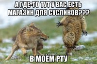 а где-то тут у вас есть магазин для сусликов??? в моём рту