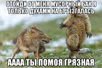 отойди от меня мусорный бак я только духами на брызгалась аааа ты помоя грязная