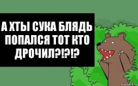 А хты сука блядь попался тот кто дрочил?!?!?