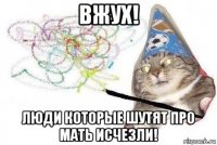 вжух! люди которые шутят про мать исчезли!