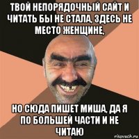 твой непорядочный сайт и читать бы не стала, здесь не место женщине, но сюда пишет миша, да я по большей части и не читаю