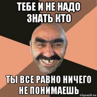 тебе и не надо знать кто ты все равно ничего не понимаешь