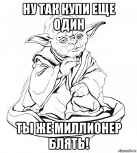 ну так купи еще один ты же миллионер блять!