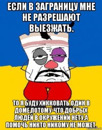 если в заграницу мне не разрешают выезжать. то я буду хикковать один в доме,потому-что добрых людей в окружении нету.а помочь никто никому не может.