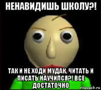 ненавидишь школу?! так и не ходи мудак, читать и писать научился?! все достаточно