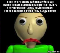 коля ну прости ну дай пожалуйста єді нужно кушать сырный соус картофель фри с бургер кушай ты мой ребёнок кароче говоря коля иди в угол если балди плачет 